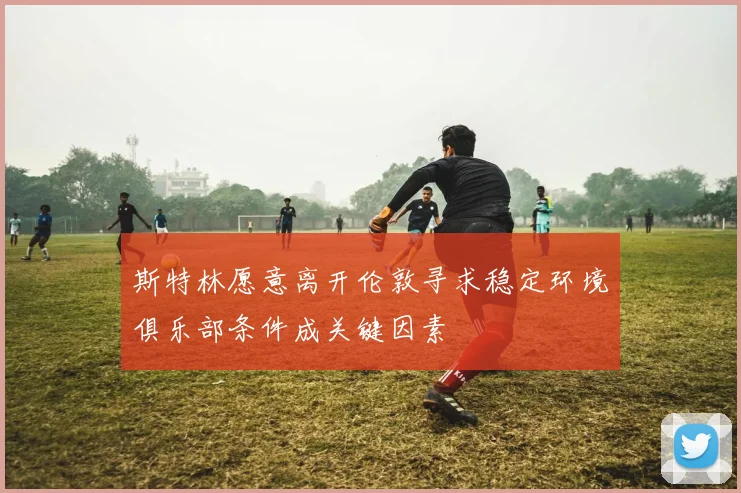 斯特林愿意离开伦敦寻求稳定环境俱乐部条件成关键因素