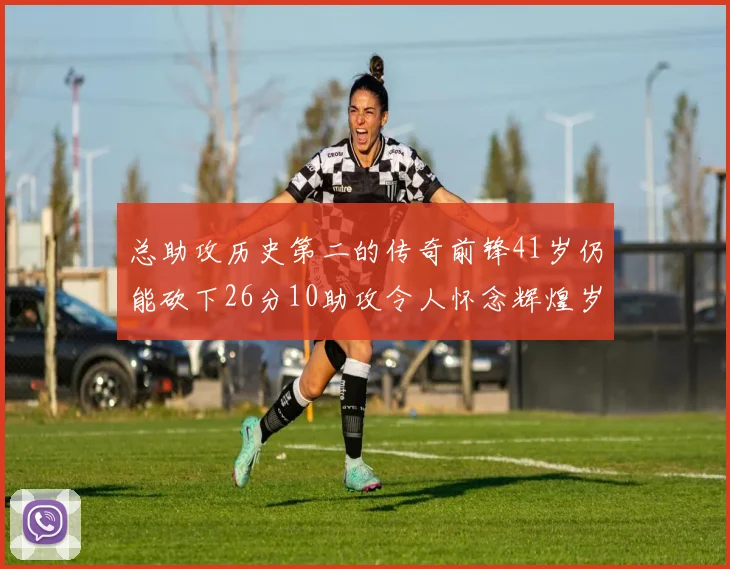 总助攻历史第二的传奇前锋41岁仍能砍下26分10助攻令人怀念辉煌岁月