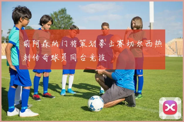 前阿森纳门将策划拳击赛切尔西热刺传奇球员同台竞技