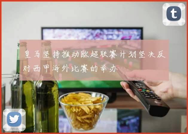 皇马坚持推动欧超联赛计划坚决反对西甲海外比赛的举办