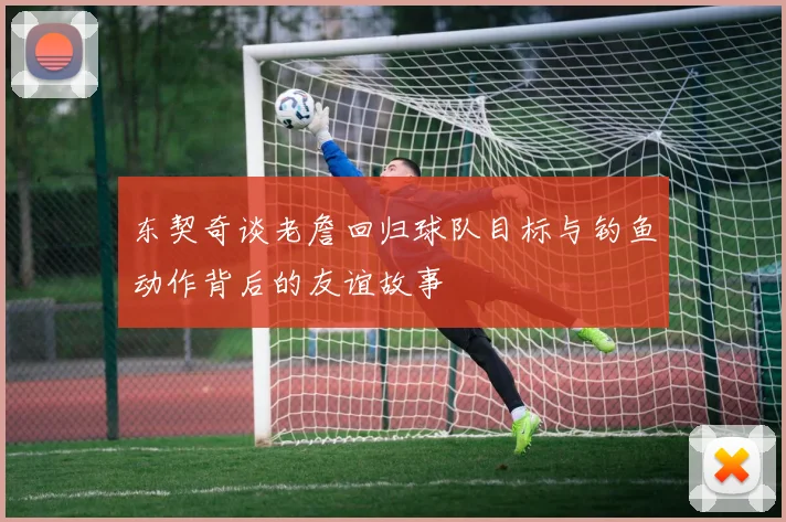 东契奇谈老詹回归球队目标与钓鱼动作背后的友谊故事
