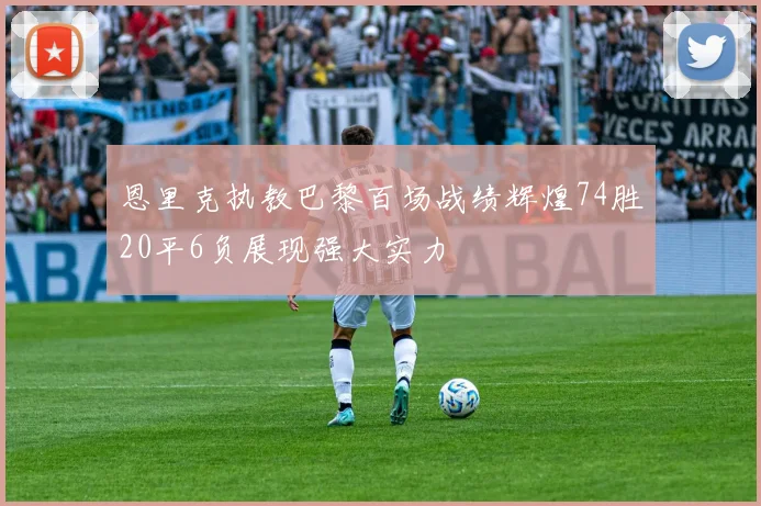 恩里克执教巴黎百场战绩辉煌74胜20平6负展现强大实力