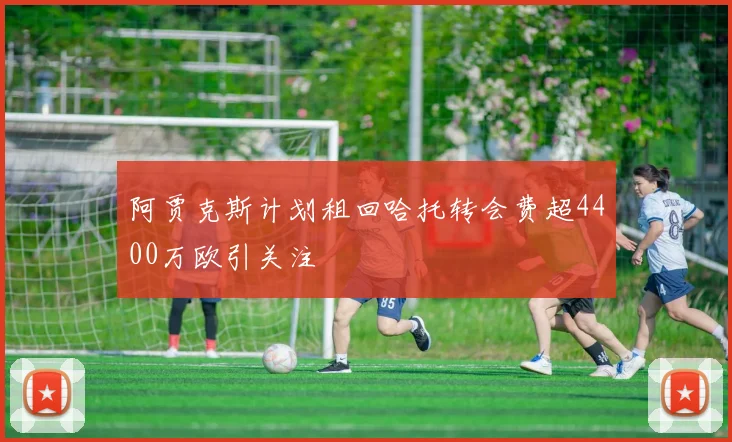 阿贾克斯计划租回哈托转会费超4400万欧引关注