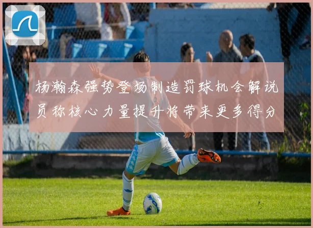 杨瀚森强势登场制造罚球机会解说员称核心力量提升将带来更多得分可能