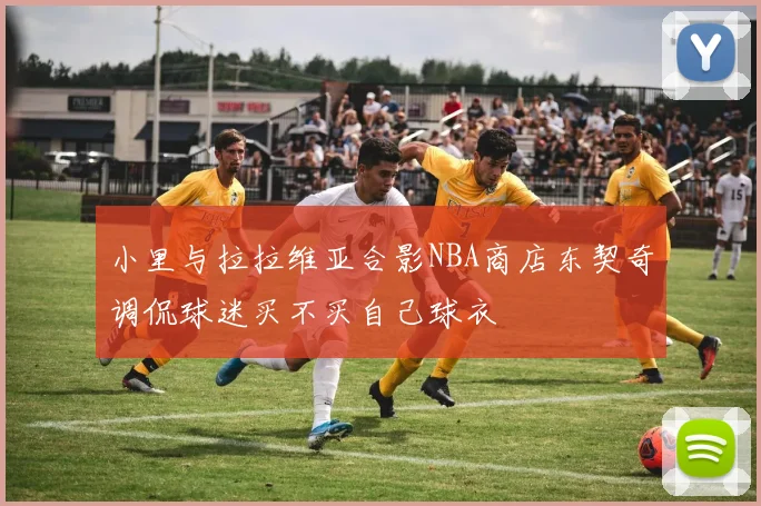 小里与拉拉维亚合影NBA商店东契奇调侃球迷买不买自己球衣