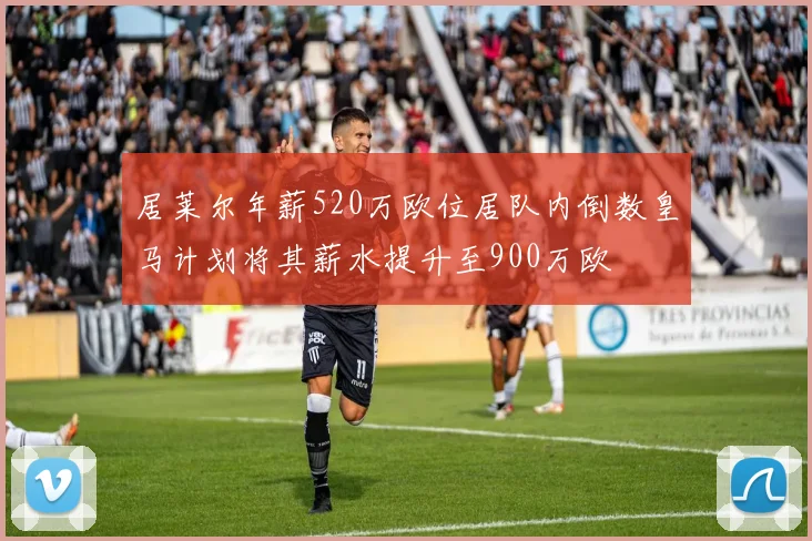 居莱尔年薪520万欧位居队内倒数皇马计划将其薪水提升至900万欧