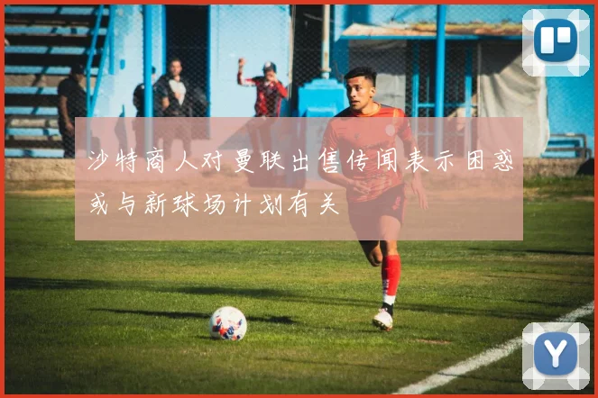 沙特商人对曼联出售传闻表示困惑或与新球场计划有关
