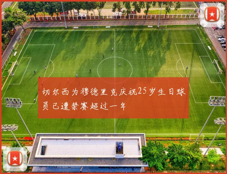 切尔西为穆德里克庆祝25岁生日球员已遭禁赛超过一年