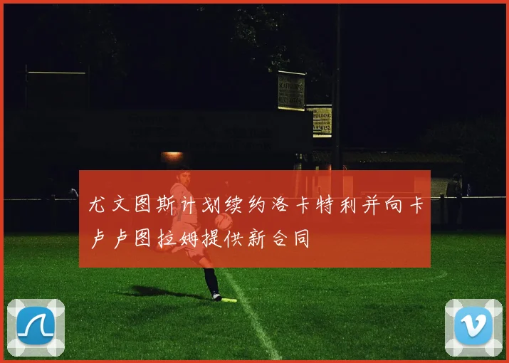 尤文图斯计划续约洛卡特利并向卡卢卢图拉姆提供新合同