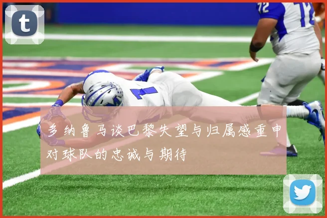 多纳鲁马谈巴黎失望与归属感重申对球队的忠诚与期待