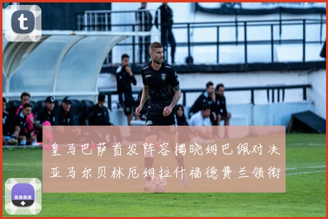 皇马巴萨首发阵容揭晓姆巴佩对决亚马尔贝林厄姆拉什福德费兰领衔出战