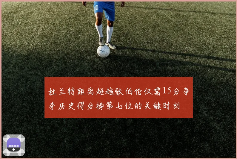 杜兰特距离超越张伯伦仅需15分争夺历史得分榜第七位的关键时刻