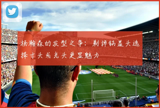 杨瀚森的发型之争：剃掉锅盖头选择寸头或光头更显魅力