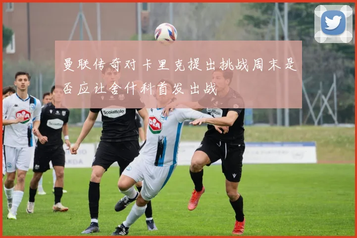 曼联传奇对卡里克提出挑战周末是否应让舍什科首发出战