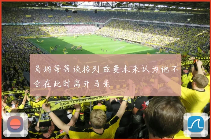 乌姆蒂蒂谈格列兹曼未来认为他不会在此时离开马竞
