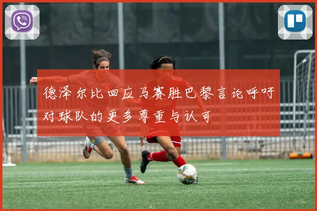 德泽尔比回应马赛胜巴黎言论呼吁对球队的更多尊重与认可