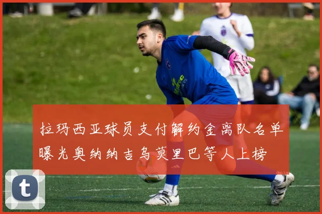 拉玛西亚球员支付解约金离队名单曝光奥纳纳吉乌莫里巴等人上榜