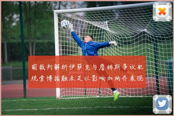 前裁判解析伊萨克与詹姆斯争议犯规索博接触未足以影响加纳乔表现