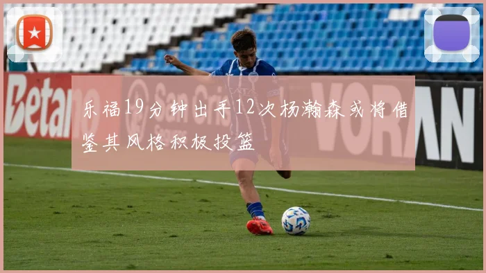 乐福19分钟出手12次杨瀚森或将借鉴其风格积极投篮