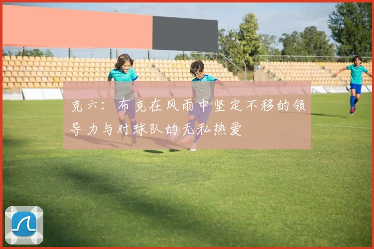 克六：布克在风雨中坚定不移的领导力与对球队的无私热爱