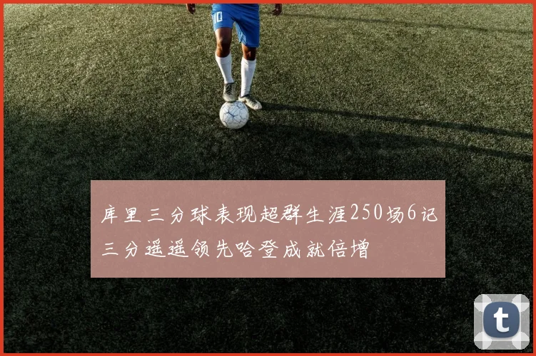 库里三分球表现超群生涯250场6记三分遥遥领先哈登成就倍增