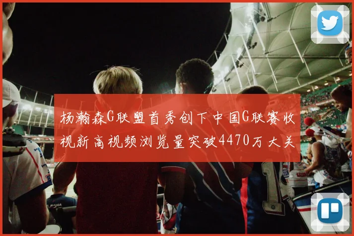 杨瀚森G联盟首秀创下中国G联赛收视新高视频浏览量突破4470万大关