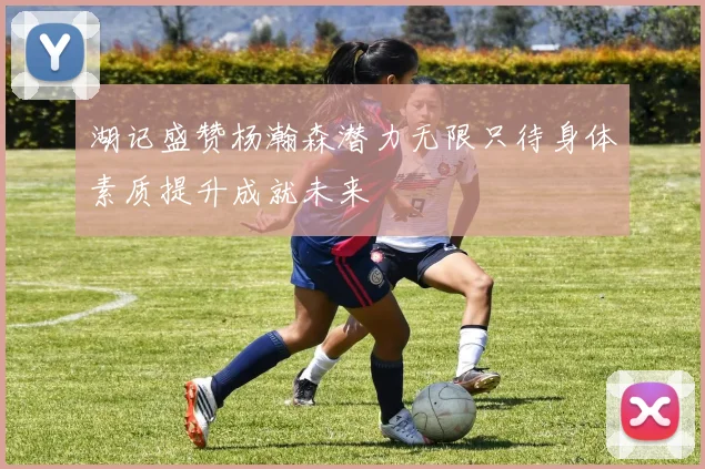 湖记盛赞杨瀚森潜力无限只待身体素质提升成就未来