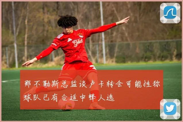 那不勒斯总监谈卢卡转会可能性称球队已有合适中锋人选