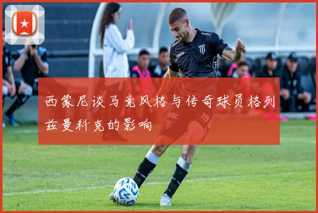 西蒙尼谈马竞风格与传奇球员格列兹曼科克的影响
