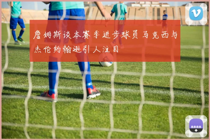 詹姆斯谈本赛季进步球员马克西与杰伦约翰逊引人注目