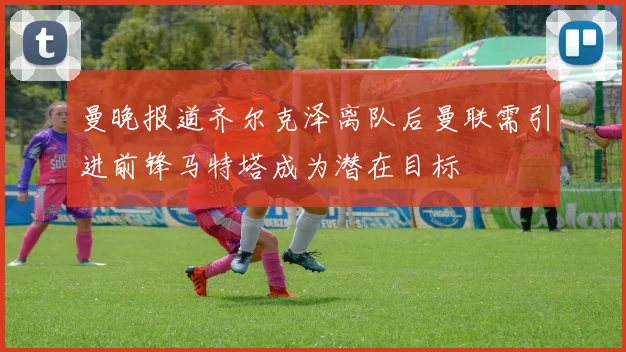 曼晚报道齐尔克泽离队后曼联需引进前锋马特塔成为潜在目标
