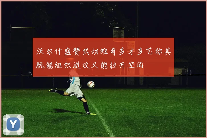 沃尔什盛赞武切维奇多才多艺称其既能组织进攻又能拉开空间