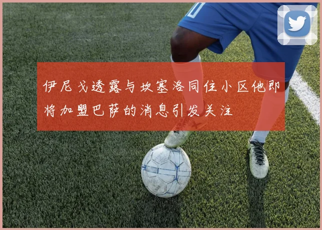 伊尼戈透露与坎塞洛同住小区他即将加盟巴萨的消息引发关注
