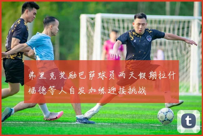 弗里克奖励巴萨球员两天假期拉什福德等人自发加练迎接挑战