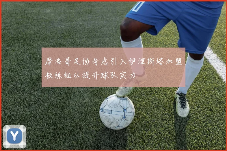 摩洛哥足协考虑引入伊涅斯塔加盟教练组以提升球队实力