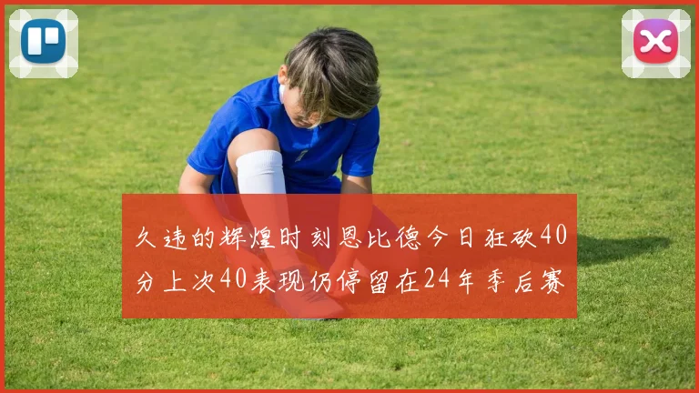 久违的辉煌时刻恩比德今日狂砍40分上次40表现仍停留在24年季后赛