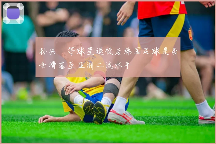 孙兴慜等球星退役后韩国足球是否会滑落至亚洲二流水平