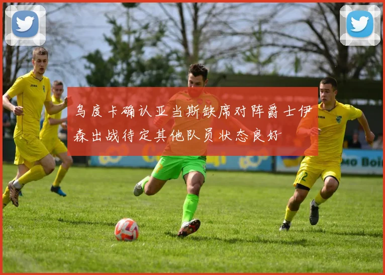 乌度卡确认亚当斯缺席对阵爵士伊森出战待定其他队员状态良好