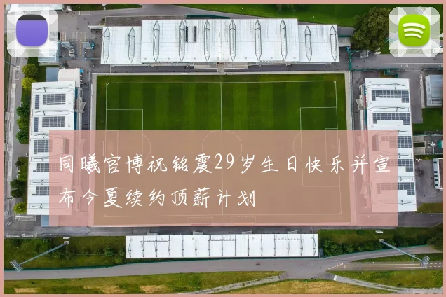 同曦官博祝铭震29岁生日快乐并宣布今夏续约顶薪计划