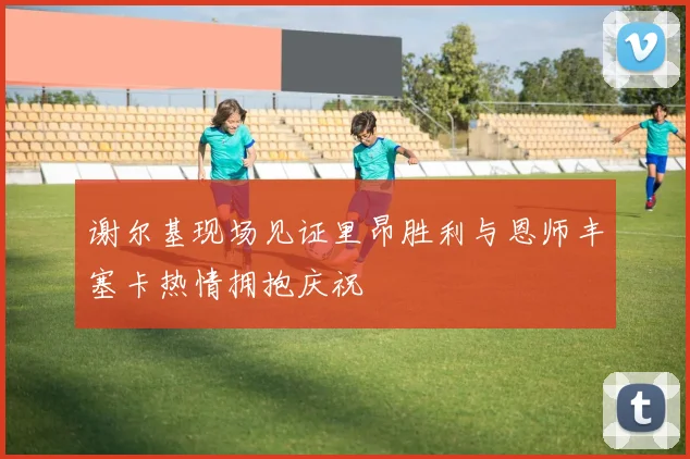 谢尔基现场见证里昂胜利与恩师丰塞卡热情拥抱庆祝