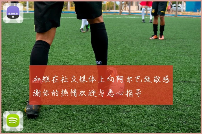 加维在社交媒体上向阿尔巴致敬感谢你的热情欢迎与悉心指导