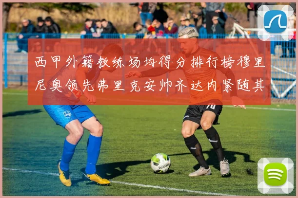 西甲外籍教练场均得分排行榜穆里尼奥领先弗里克安帅齐达内紧随其后