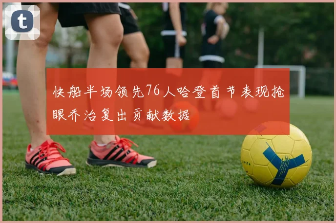 快船半场领先76人哈登首节表现抢眼乔治复出贡献数据