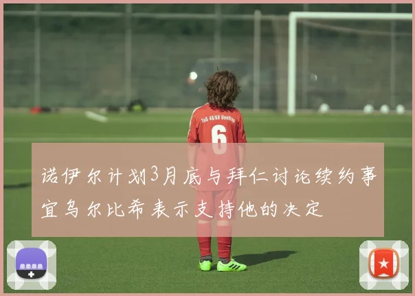 诺伊尔计划3月底与拜仁讨论续约事宜乌尔比希表示支持他的决定