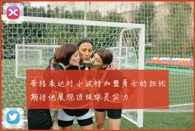 蒂格表达对小波特加盟勇士的担忧期待他展现顶级球员实力